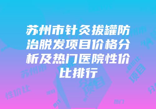 苏州市针灸拔罐防治脱发项目价格分析及热门医院性价比排行