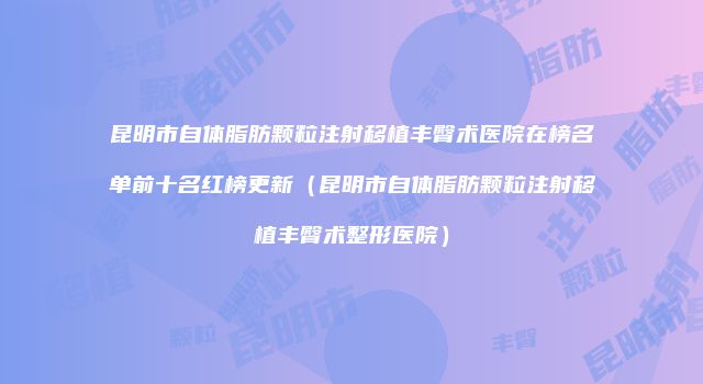 昆明市自体脂肪颗粒注射移植丰臀术医院在榜名单前十名红榜更新（昆明市自体脂肪颗粒注射移植丰臀术整形医院）