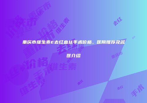 重庆市维生素E去红血丝手术价格、医院推荐及名医介绍