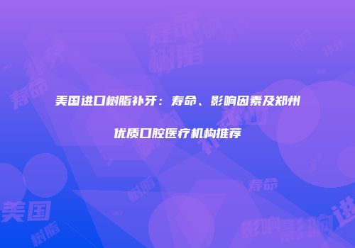 美国进口树脂补牙：寿命、影响因素及郑州优质口腔医疗机构推荐