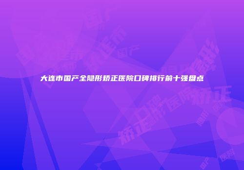 大连市国产全隐形矫正医院口碑排行前十强盘点