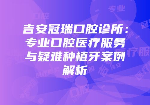吉安冠瑞口腔诊所：专业口腔医疗服务与疑难种植牙案例解析
