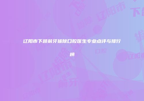 辽阳市下颌前牙拔除口腔医生专业点评与排行榜