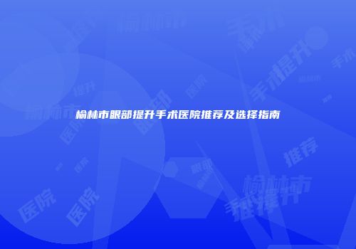 榆林市眼部提升手术医院推荐及选择指南