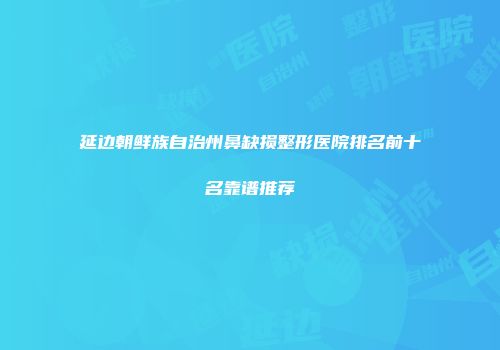 延边朝鲜族自治州鼻缺损整形医院排名前十名靠谱推荐