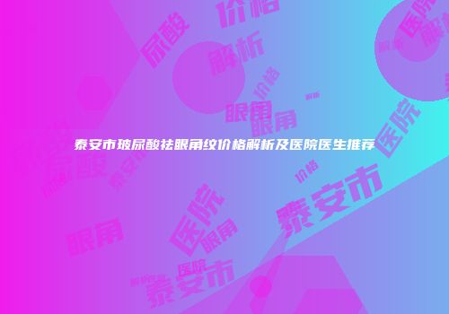 泰安市玻尿酸祛眼角纹价格解析及医院医生推荐