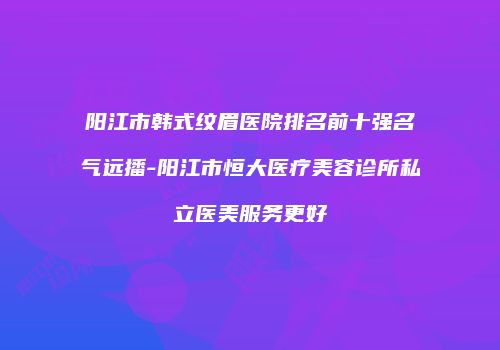 阳江市韩式纹眉医院排名前十强名气远播-阳江市恒大医疗美容诊所私立医美服务更好
