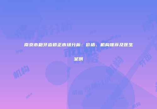 南京市龅牙齿矫正市场分析：价格、机构推荐及医生案例
