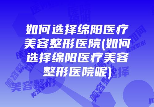如何选择绵阳医疗美容整形医院(如何选择绵阳医疗美容整形医院呢)