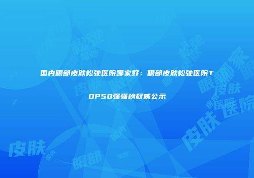 国内眼部皮肤松弛医院哪家好：眼部皮肤松弛医院TOP50强强榜权威公示