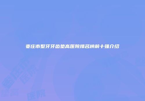 枣庄市整牙牙齿垫高医院排名榜前十强介绍