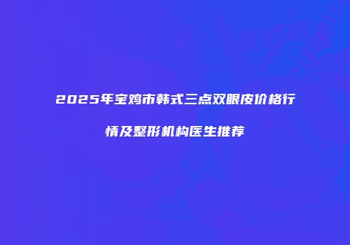 2025年宝鸡市韩式三点双眼皮价格行情及整形机构医生推荐