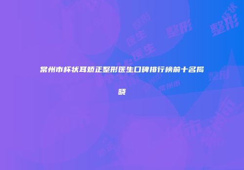 常州市杯状耳矫正整形医生口碑排行榜前十名揭晓