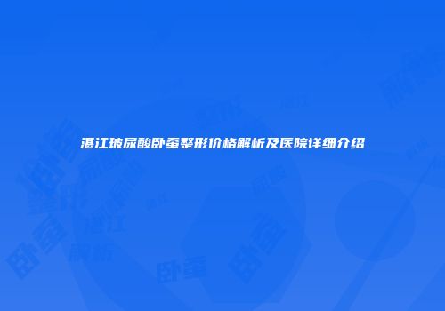 湛江玻尿酸卧蚕整形价格解析及医院详细介绍