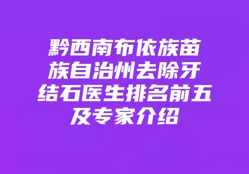 黔西南布依族苗族自治州去除牙结石医生排名前五及专家介绍