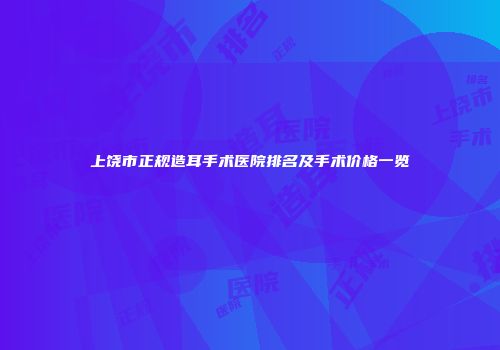 上饶市正规造耳手术医院排名及手术价格一览
