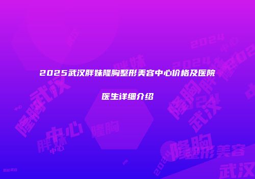 2025武汉胖妹隆胸整形美容中心价格及医院医生详细介绍
