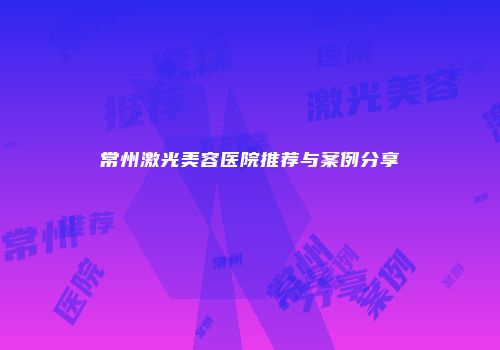 常州激光美容医院推荐与案例分享