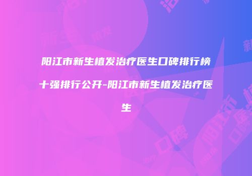 阳江市新生植发治疗医生口碑排行榜十强排行公开-阳江市新生植发治疗医生