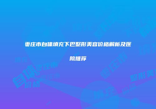 枣庄市自体填充下巴整形美容价格解析及医院推荐