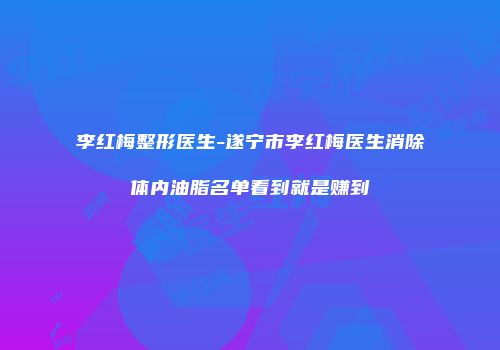 李红梅整形医生-遂宁市李红梅医生消除体内油脂名单看到就是赚到