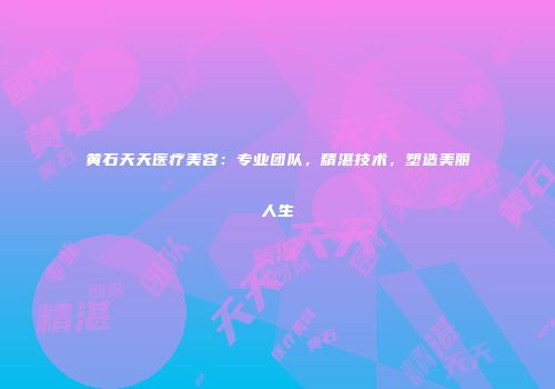 黄石天天医疗美容：专业团队，精湛技术，塑造美丽人生
