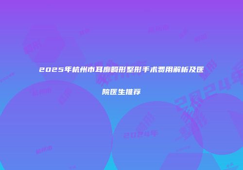 2025年杭州市耳廓畸形整形手术费用解析及医院医生推荐