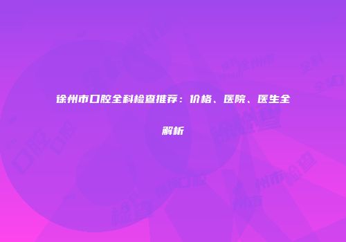 徐州市口腔全科检查推荐：价格、医院、医生全解析