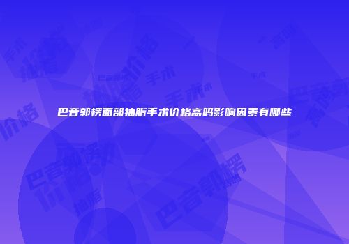巴音郭楞面部抽脂手术价格高吗影响因素有哪些