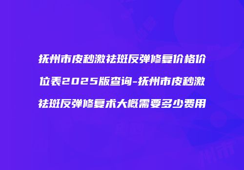 抚州市皮秒激祛斑反弹修复价格价位表2025版查询-抚州市皮秒激祛斑反弹修复术大概需要多少费用