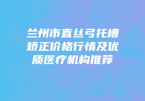 兰州市直丝弓托槽矫正价格行情及优质医疗机构推荐