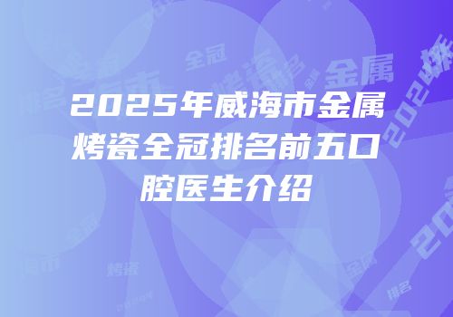 2025年威海市金属烤瓷全冠排名前五口腔医生介绍