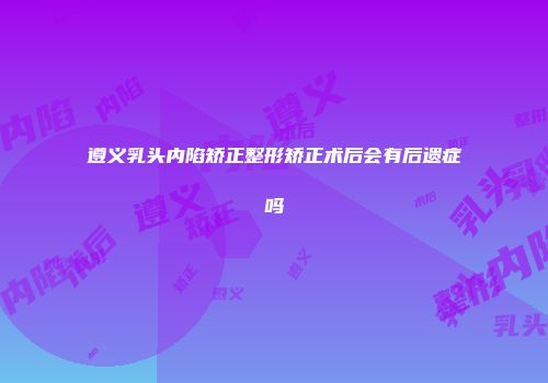 遵义乳头内陷矫正整形矫正术后会有后遗症吗