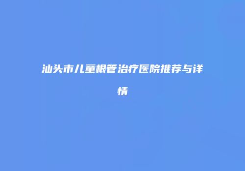 汕头市儿童根管治疗医院推荐与详情
