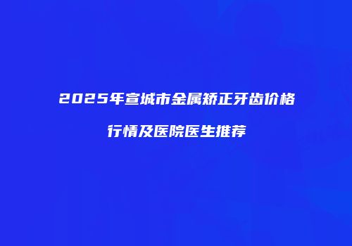 2025年宣城市金属矫正牙齿价格行情及医院医生推荐