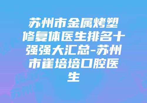 苏州市金属烤塑修复体医生排名十强强大汇总-苏州市崔培培口腔医生