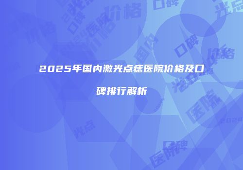 2025年国内激光点痣医院价格及口碑排行解析