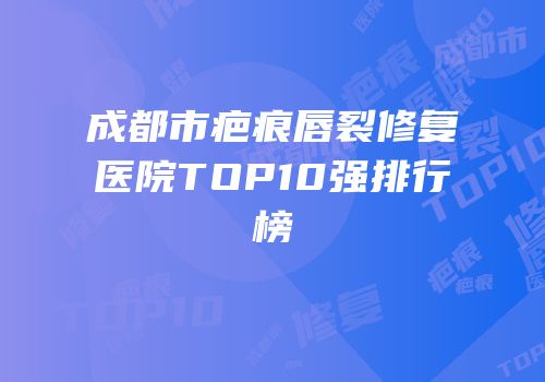 成都市疤痕唇裂修复医院TOP10强排行榜