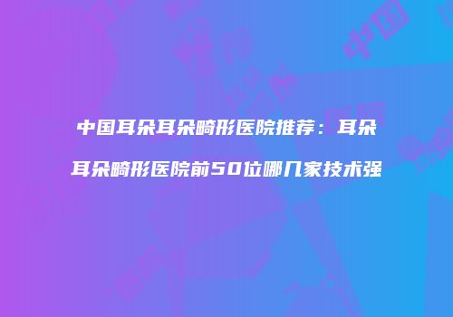 中国耳朵耳朵畸形医院推荐：耳朵耳朵畸形医院前50位哪几家技术强