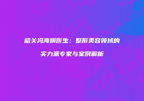 韶关冯海娟医生：整形美容领域的实力派专家与案例解析