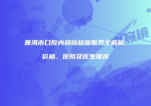 普洱市口腔内窥镜检查服务全解析：价格、医院及医生推荐
