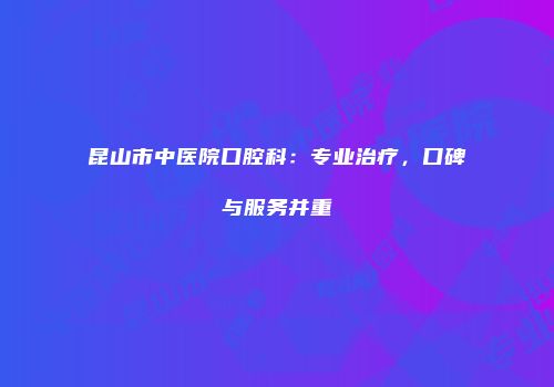 昆山市中医院口腔科：专业治疗，口碑与服务并重