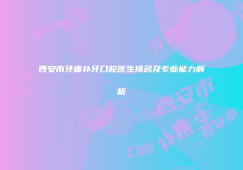 西安市牙疼补牙口腔医生排名及专业能力解析