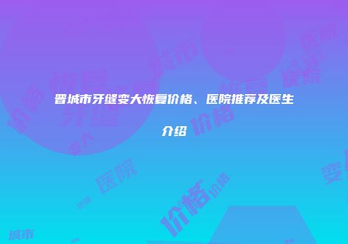 晋城市牙缝变大恢复价格、医院推荐及医生介绍