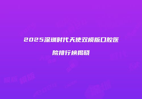 2025深圳时代天使双模版口腔医院排行榜揭晓