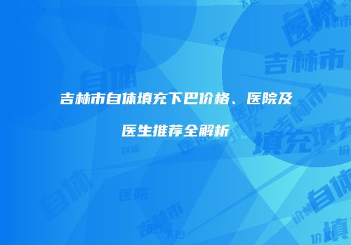吉林市自体填充下巴价格、医院及医生推荐全解析