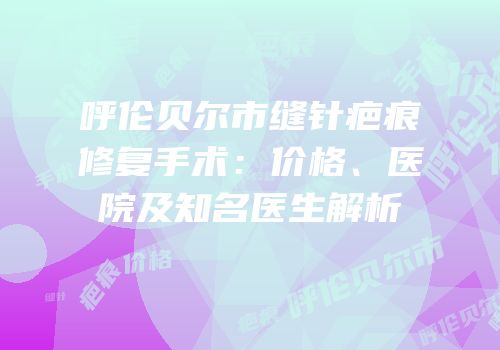 呼伦贝尔市缝针疤痕修复手术：价格、医院及知名医生解析