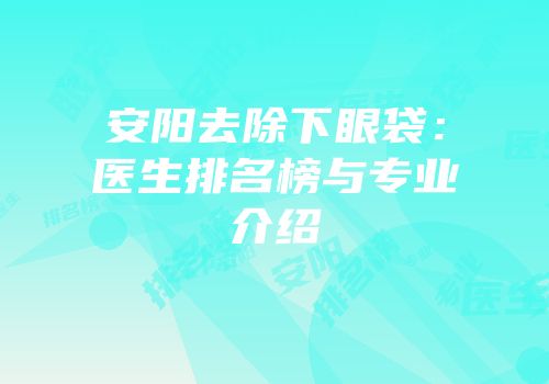 安阳去除下眼袋：医生排名榜与专业介绍