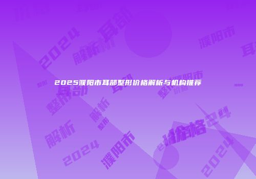 2025濮阳市耳部整形价格解析与机构推荐