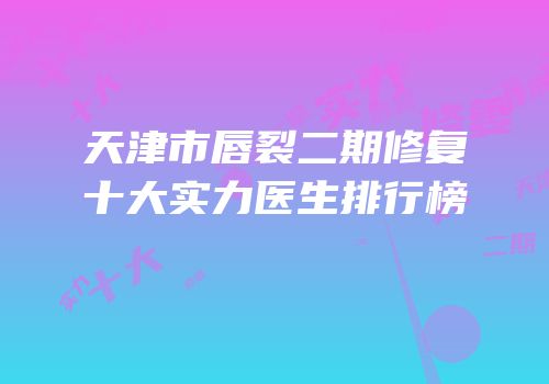 天津市唇裂二期修复十大实力医生排行榜